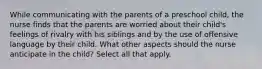 While communicating with the parents of a preschool child, the nurse finds that the parents are worried about their child's feelings of rivalry with his siblings and by the use of offensive language by their child. What other aspects should the nurse anticipate in the child? Select all that apply.