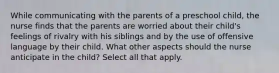 While communicating with the parents of a preschool child, the nurse finds that the parents are worried about their child's feelings of rivalry with his siblings and by the use of offensive language by their child. What other aspects should the nurse anticipate in the child? Select all that apply.