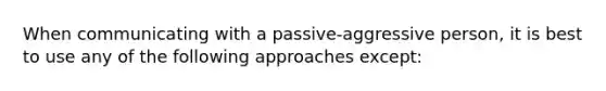 When communicating with a passive-aggressive person, it is best to use any of the following approaches except: