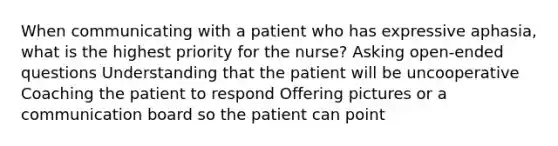 When communicating with a patient who has expressive aphasia, what is the highest priority for the nurse? Asking open-ended questions Understanding that the patient will be uncooperative Coaching the patient to respond Offering pictures or a communication board so the patient can point