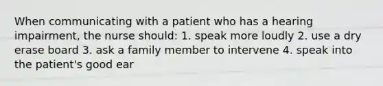 When communicating with a patient who has a hearing impairment, the nurse should: 1. speak more loudly 2. use a dry erase board 3. ask a family member to intervene 4. speak into the patient's good ear