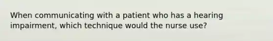 When communicating with a patient who has a hearing impairment, which technique would the nurse use?