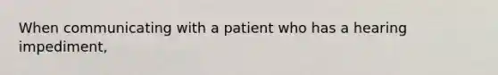 When communicating with a patient who has a hearing impediment,