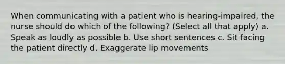 When communicating with a patient who is hearing-impaired, the nurse should do which of the following? (Select all that apply) a. Speak as loudly as possible b. Use short sentences c. Sit facing the patient directly d. Exaggerate lip movements