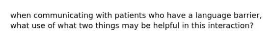 when communicating with patients who have a language barrier, what use of what two things may be helpful in this interaction?