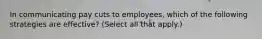 In communicating pay cuts to employees, which of the following strategies are effective? (Select all that apply.)