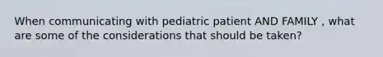 When communicating with pediatric patient AND FAMILY , what are some of the considerations that should be taken?