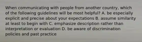 When communicating with people from another​ country, which of the following guidelines will be most​ helpful? A. be especially explicit and precise about your expectations B. assume similarity at least to begin with C. emphasize description rather than interpretation or evaluation D. be aware of discrimination policies and past practice