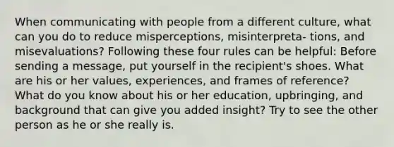 When communicating with people from a different culture, what can you do to reduce misperceptions, misinterpreta- tions, and misevaluations? Following these four rules can be helpful: Before sending a message, put yourself in the recipient's shoes. What are his or her values, experiences, and frames of reference? What do you know about his or her education, upbringing, and background that can give you added insight? Try to see the other person as he or she really is.