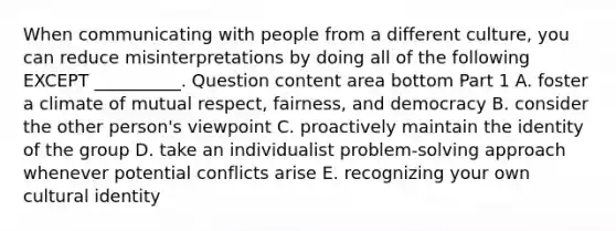 When communicating with people from a different​ culture, you can reduce misinterpretations by doing all of the following EXCEPT​ __________. Question content area bottom Part 1 A. foster a climate of mutual​ respect, fairness, and democracy B. consider the other​ person's viewpoint C. proactively maintain the identity of the group D. take an individualist​ problem-solving approach whenever potential conflicts arise E. recognizing your own cultural identity