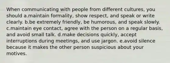 When communicating with people from different cultures, you should a.maintain formality, show respect, and speak or write clearly. b.be extremely friendly, be humorous, and speak slowly. c.maintain eye contact, agree with the person on a regular basis, and avoid small talk. d.make decisions quickly, accept interruptions during meetings, and use jargon. e.avoid silence because it makes the other person suspicious about your motives.