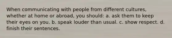 When communicating with people from different cultures, whether at home or abroad, you should: a. ask them to keep their eyes on you. b. speak louder than usual. c. show respect. d. finish their sentences.