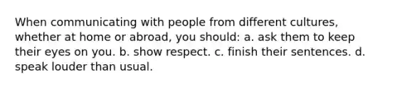 When communicating with people from different cultures, whether at home or abroad, you should: a. ask them to keep their eyes on you. b. show respect. c. finish their sentences. d. speak louder than usual.