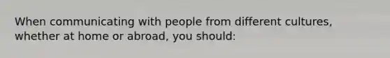 When communicating with people from different cultures, whether at home or abroad, you should: