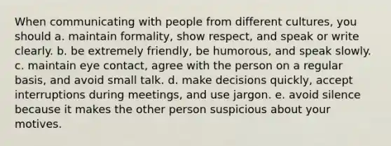 When communicating with people from different cultures, you should a. maintain formality, show respect, and speak or write clearly. b. be extremely friendly, be humorous, and speak slowly. c. maintain eye contact, agree with the person on a regular basis, and avoid small talk. d. make decisions quickly, accept interruptions during meetings, and use jargon. e. avoid silence because it makes the other person suspicious about your motives.