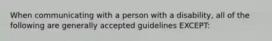 When communicating with a person with a disability, all of the following are generally accepted guidelines EXCEPT: