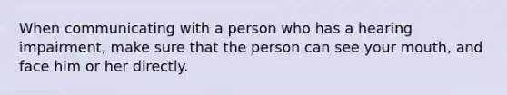 When communicating with a person who has a hearing impairment, make sure that the person can see your mouth, and face him or her directly.