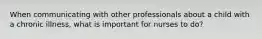 When communicating with other professionals about a child with a chronic illness, what is important for nurses to do?