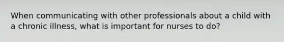 When communicating with other professionals about a child with a chronic illness, what is important for nurses to do?