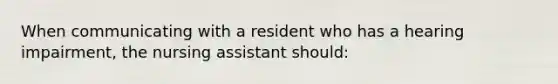 When communicating with a resident who has a hearing impairment, the nursing assistant should: