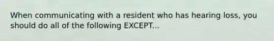 When communicating with a resident who has hearing loss, you should do all of the following EXCEPT...