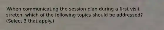 )When communicating the session plan during a first visit stretch, which of the following topics should be addressed? (Select 3 that apply.)