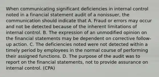 When communicating significant deficiencies in internal control noted in a financial statement audit of a nonissuer, the communication should indicate that A. Fraud or errors may occur and not be detected because of the inherent limitations of internal control. B. The expression of an unmodified opinion on the financial statements may be dependent on corrective follow-up action. C. The deficiencies noted were not detected within a timely period by employees in the normal course of performing their assigned functions. D. The purpose of the audit was to report on the financial statements, not to provide assurance on internal control. (CPA)