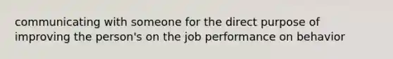 communicating with someone for the direct purpose of improving the person's on the job performance on behavior