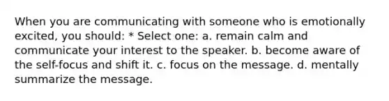 When you are communicating with someone who is emotionally excited, you should: * Select one: a. remain calm and communicate your interest to the speaker. b. become aware of the self-focus and shift it. c. focus on the message. d. mentally summarize the message.