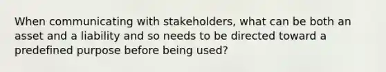 When communicating with stakeholders, what can be both an asset and a liability and so needs to be directed toward a predefined purpose before being used?