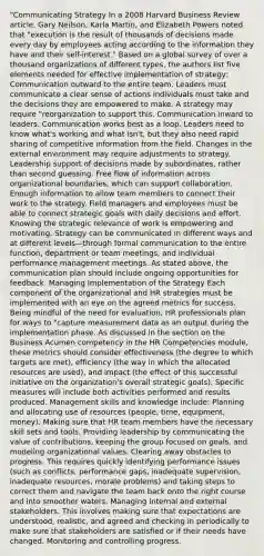 "Communicating Strategy In a 2008 Harvard Business Review article, Gary Neilson, Karla Martin, and Elizabeth Powers noted that "execution is the result of thousands of decisions made every day by employees acting according to the information they have and their self-interest." Based on a global survey of over a thousand organizations of different types, the authors list five elements needed for effective implementation of strategy: Communication outward to the entire team. Leaders must communicate a clear sense of actions individuals must take and the decisions they are empowered to make. A strategy may require "reorganization to support this. Communication inward to leaders. Communication works best as a loop. Leaders need to know what's working and what isn't, but they also need rapid sharing of competitive information from the field. Changes in the external environment may require adjustments to strategy. Leadership support of decisions made by subordinates, rather than second guessing. Free flow of information across organizational boundaries, which can support collaboration. Enough information to allow team members to connect their work to the strategy. Field managers and employees must be able to connect strategic goals with daily decisions and effort. Knowing the strategic relevance of work is empowering and motivating. Strategy can be communicated in different ways and at different levels—through formal communication to the entire function, department or team meetings, and individual performance management meetings. As stated above, the communication plan should include ongoing opportunities for feedback. Managing Implementation of the Strategy Each component of the organizational and HR strategies must be implemented with an eye on the agreed metrics for success. Being mindful of the need for evaluation, HR professionals plan for ways to "capture measurement data as an output during the implementation phase. As discussed in the section on the Business Acumen competency in the HR Competencies module, these metrics should consider effectiveness (the degree to which targets are met), efficiency (the way in which the allocated resources are used), and impact (the effect of this successful initiative on the organization's overall strategic goals). Specific measures will include both activities performed and results produced. Management skills and knowledge include: Planning and allocating use of resources (people, time, equipment, money). Making sure that HR team members have the necessary skill sets and tools. Providing leadership by communicating the value of contributions, keeping the group focused on goals, and modeling organizational values. Clearing away obstacles to progress. This requires quickly identifying performance issues (such as conflicts, performance gaps, inadequate supervision, inadequate resources, morale problems) and taking steps to correct them and navigate the team back onto the right course and into smoother waters. Managing internal and external stakeholders. This involves making sure that expectations are understood, realistic, and agreed and checking in periodically to make sure that stakeholders are satisfied or if their needs have changed. Monitoring and controlling progress.