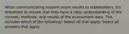 When communicating student exam results to stakeholders, it's important to ensure that they have a clear understanding of the context, methods, and results of the assessment data. This includes which of the following? Select all that apply: Select all answers that apply.