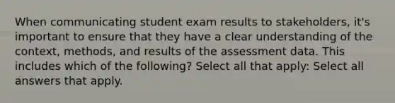 When communicating student exam results to stakeholders, it's important to ensure that they have a clear understanding of the context, methods, and results of the assessment data. This includes which of the following? Select all that apply: Select all answers that apply.