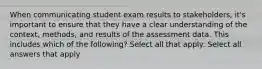 When communicating student exam results to stakeholders, it's important to ensure that they have a clear understanding of the context, methods, and results of the assessment data. This includes which of the following? Select all that apply: Select all answers that apply