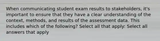 When communicating student exam results to stakeholders, it's important to ensure that they have a clear understanding of the context, methods, and results of the assessment data. This includes which of the following? Select all that apply: Select all answers that apply