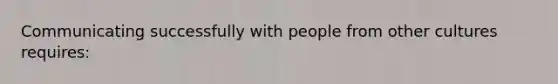 Communicating successfully with people from other cultures requires: