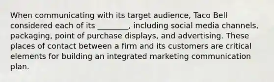 When communicating with its target audience, Taco Bell considered each of its ________, including social media channels, packaging, point of purchase displays, and advertising. These places of contact between a firm and its customers are critical elements for building an integrated marketing communication plan.