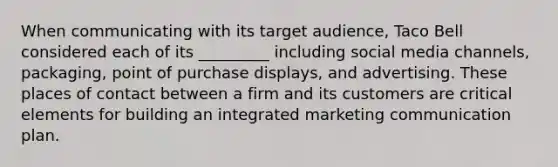 When communicating with its target audience, Taco Bell considered each of its _________ including social media channels, packaging, point of purchase displays, and advertising. These places of contact between a firm and its customers are critical elements for building an integrated marketing communication plan.