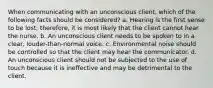 When communicating with an unconscious client, which of the following facts should be considered? a. Hearing is the first sense to be lost; therefore, it is most likely that the client cannot hear the nurse. b. An unconscious client needs to be spoken to in a clear, louder-than-normal voice. c. Environmental noise should be controlled so that the client may hear the communicator. d. An unconscious client should not be subjected to the use of touch because it is ineffective and may be detrimental to the client.