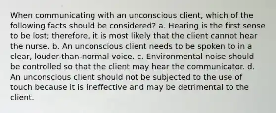 When communicating with an unconscious client, which of the following facts should be considered? a. Hearing is the first sense to be lost; therefore, it is most likely that the client cannot hear the nurse. b. An unconscious client needs to be spoken to in a clear, louder-than-normal voice. c. Environmental noise should be controlled so that the client may hear the communicator. d. An unconscious client should not be subjected to the use of touch because it is ineffective and may be detrimental to the client.