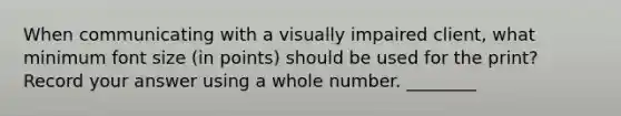 When communicating with a visually impaired client, what minimum font size (in points) should be used for the print? Record your answer using a whole number. ________