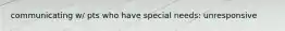 communicating w/ pts who have special needs: unresponsive