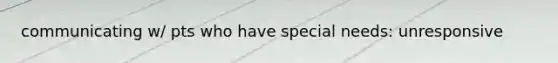 communicating w/ pts who have special needs: unresponsive