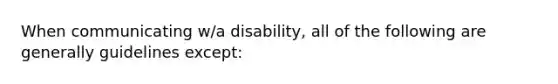 When communicating w/a disability, all of the following are generally guidelines except: