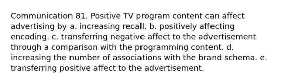 Communication 81. Positive TV program content can affect advertising by a. increasing recall. b. positively affecting encoding. c. transferring negative affect to the advertisement through a comparison with the programming content. d. increasing the number of associations with the brand schema. e. transferring positive affect to the advertisement.