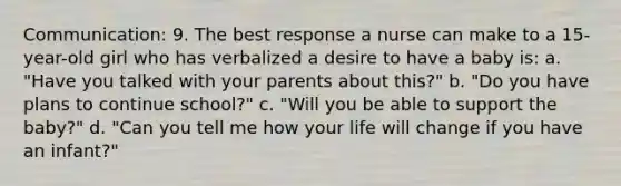 Communication: 9. The best response a nurse can make to a 15-year-old girl who has verbalized a desire to have a baby is: a. "Have you talked with your parents about this?" b. "Do you have plans to continue school?" c. "Will you be able to support the baby?" d. "Can you tell me how your life will change if you have an infant?"