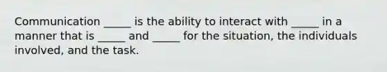 Communication _____ is the ability to interact with _____ in a manner that is _____ and _____ for the situation, the individuals involved, and the task.