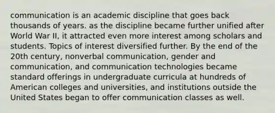 communication is an academic discipline that goes back thousands of years. as the discipline became further unified after World War II, it attracted even more interest among scholars and students. Topics of interest diversified further. By the end of the 20th century, nonverbal communication, gender and communication, and communication technologies became standard offerings in undergraduate curricula at hundreds of American colleges and universities, and institutions outside the United States began to offer communication classes as well.