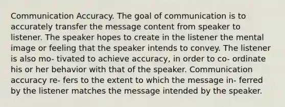 Communication Accuracy. The goal of communication is to accurately transfer the message content from speaker to listener. The speaker hopes to create in the listener the mental image or feeling that the speaker intends to convey. The listener is also mo- tivated to achieve accuracy, in order to co- ordinate his or her behavior with that of the speaker. Communication accuracy re- fers to the extent to which the message in- ferred by the listener matches the message intended by the speaker.