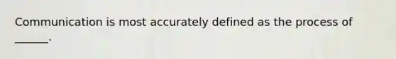 Communication is most accurately defined as the process of ______.